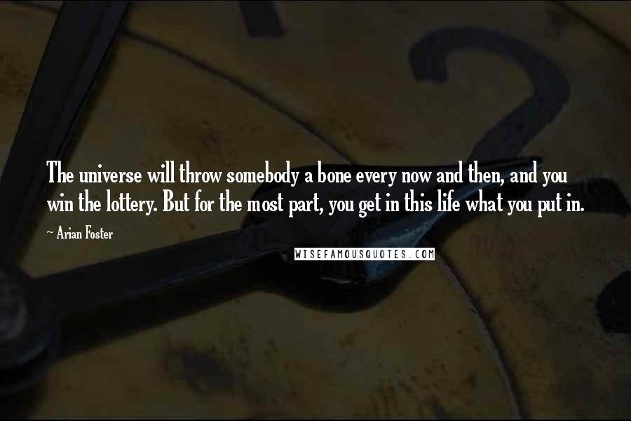 Arian Foster Quotes: The universe will throw somebody a bone every now and then, and you win the lottery. But for the most part, you get in this life what you put in.