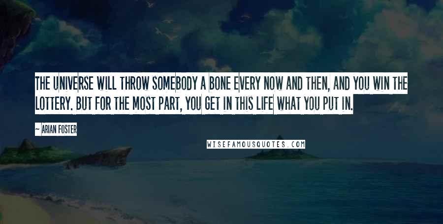 Arian Foster Quotes: The universe will throw somebody a bone every now and then, and you win the lottery. But for the most part, you get in this life what you put in.