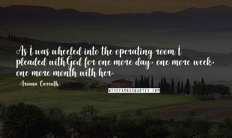 Ariana Carruth Quotes: As I was wheeled into the operating room I pleaded withGod for one more day, one more week, one more month with her.