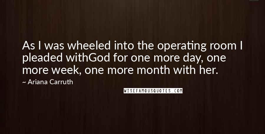 Ariana Carruth Quotes: As I was wheeled into the operating room I pleaded withGod for one more day, one more week, one more month with her.