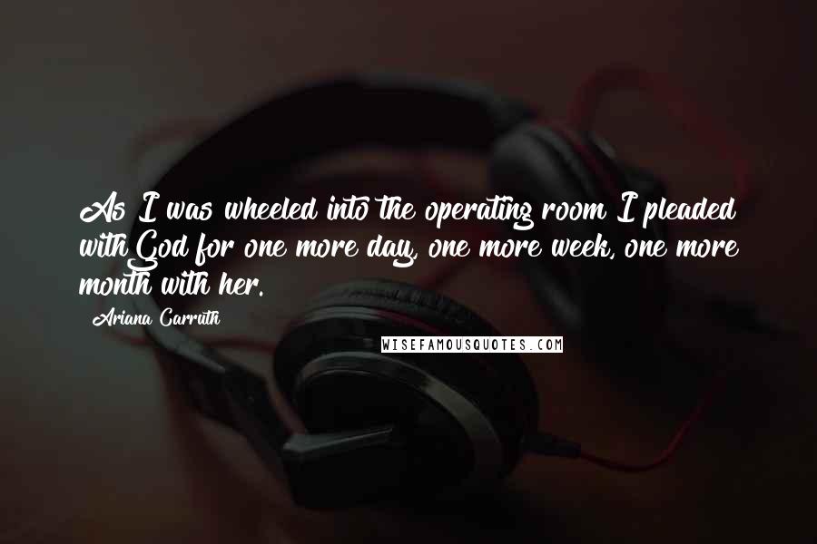 Ariana Carruth Quotes: As I was wheeled into the operating room I pleaded withGod for one more day, one more week, one more month with her.