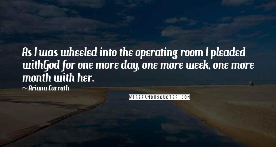 Ariana Carruth Quotes: As I was wheeled into the operating room I pleaded withGod for one more day, one more week, one more month with her.