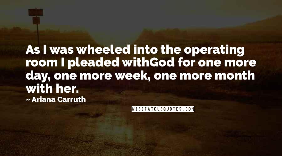 Ariana Carruth Quotes: As I was wheeled into the operating room I pleaded withGod for one more day, one more week, one more month with her.