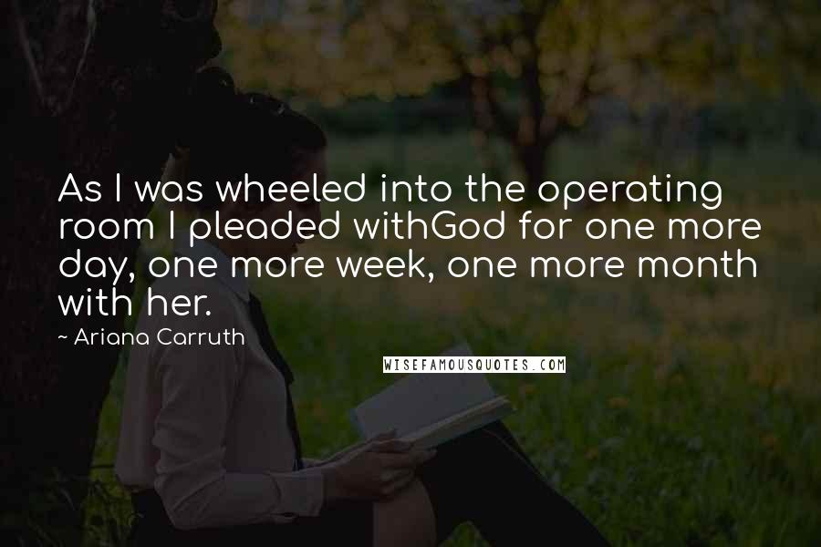 Ariana Carruth Quotes: As I was wheeled into the operating room I pleaded withGod for one more day, one more week, one more month with her.