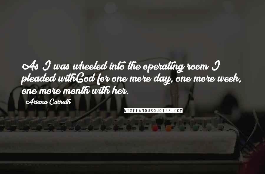 Ariana Carruth Quotes: As I was wheeled into the operating room I pleaded withGod for one more day, one more week, one more month with her.