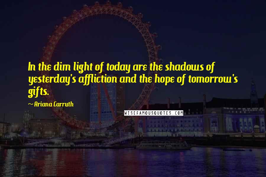 Ariana Carruth Quotes: In the dim light of today are the shadows of yesterday's affliction and the hope of tomorrow's gifts.