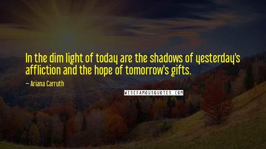 Ariana Carruth Quotes: In the dim light of today are the shadows of yesterday's affliction and the hope of tomorrow's gifts.