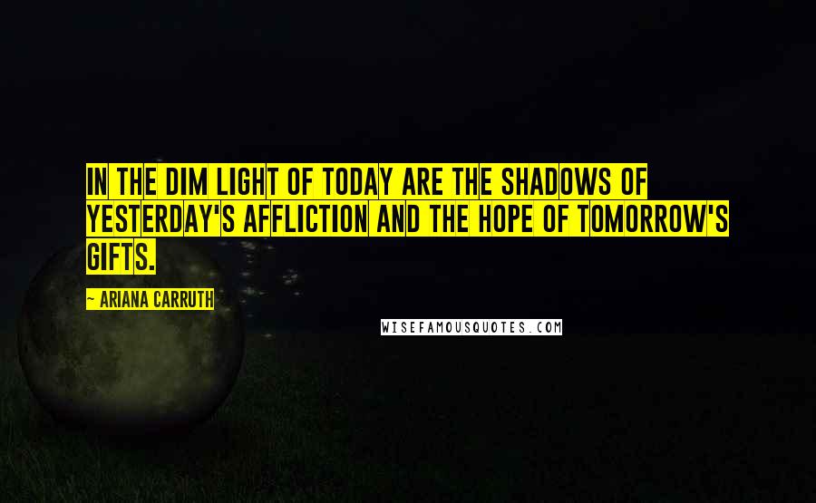 Ariana Carruth Quotes: In the dim light of today are the shadows of yesterday's affliction and the hope of tomorrow's gifts.