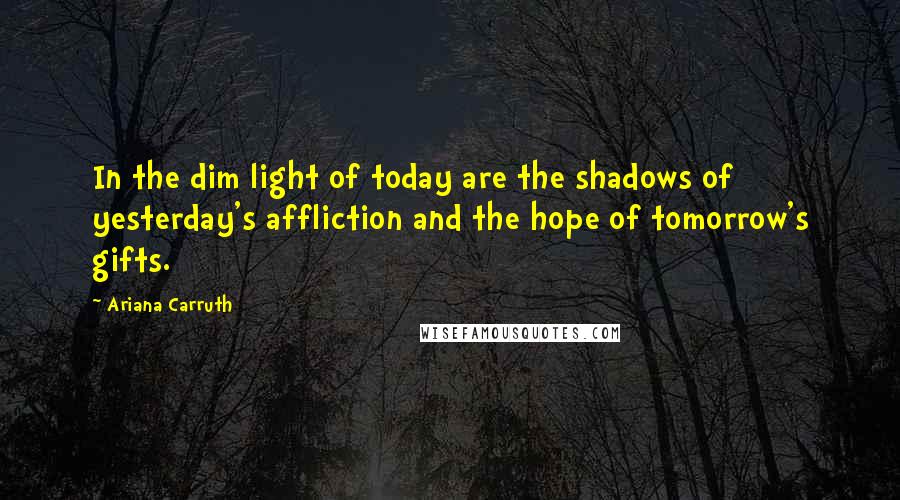 Ariana Carruth Quotes: In the dim light of today are the shadows of yesterday's affliction and the hope of tomorrow's gifts.