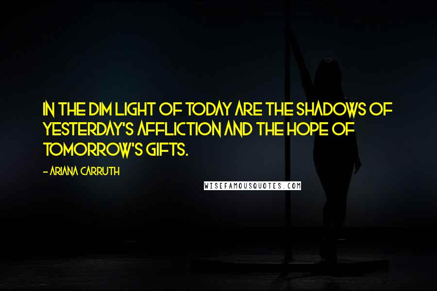 Ariana Carruth Quotes: In the dim light of today are the shadows of yesterday's affliction and the hope of tomorrow's gifts.