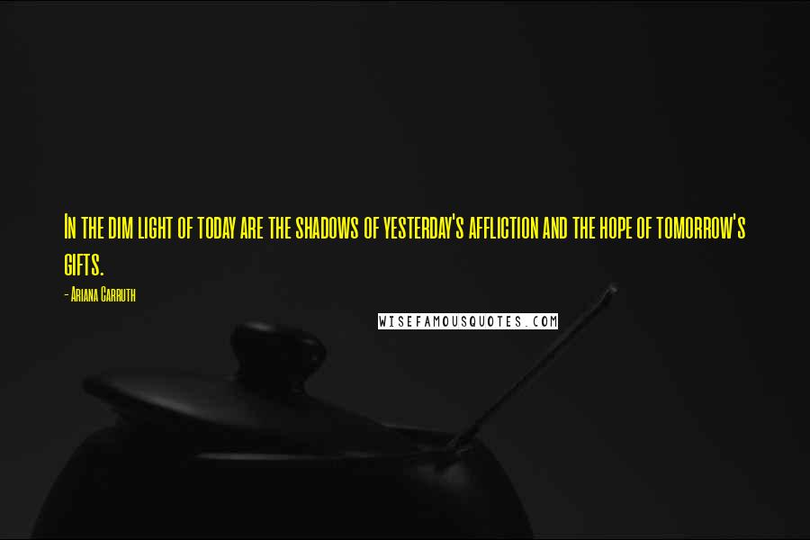 Ariana Carruth Quotes: In the dim light of today are the shadows of yesterday's affliction and the hope of tomorrow's gifts.