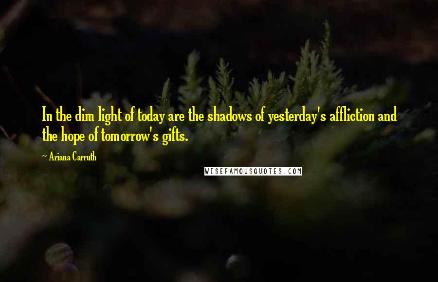 Ariana Carruth Quotes: In the dim light of today are the shadows of yesterday's affliction and the hope of tomorrow's gifts.