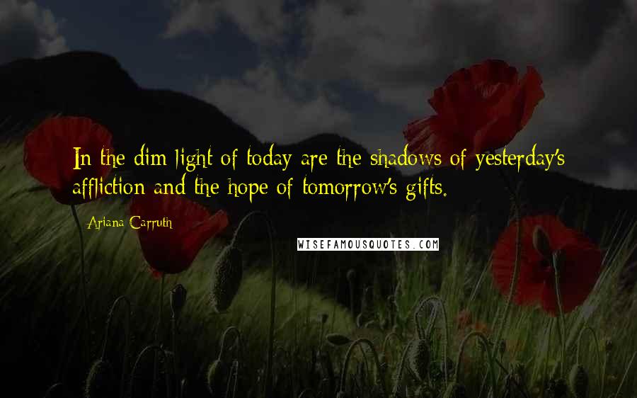 Ariana Carruth Quotes: In the dim light of today are the shadows of yesterday's affliction and the hope of tomorrow's gifts.