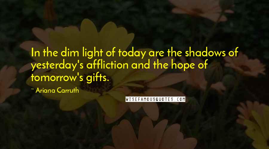 Ariana Carruth Quotes: In the dim light of today are the shadows of yesterday's affliction and the hope of tomorrow's gifts.