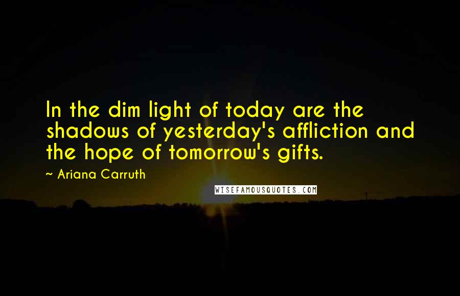 Ariana Carruth Quotes: In the dim light of today are the shadows of yesterday's affliction and the hope of tomorrow's gifts.