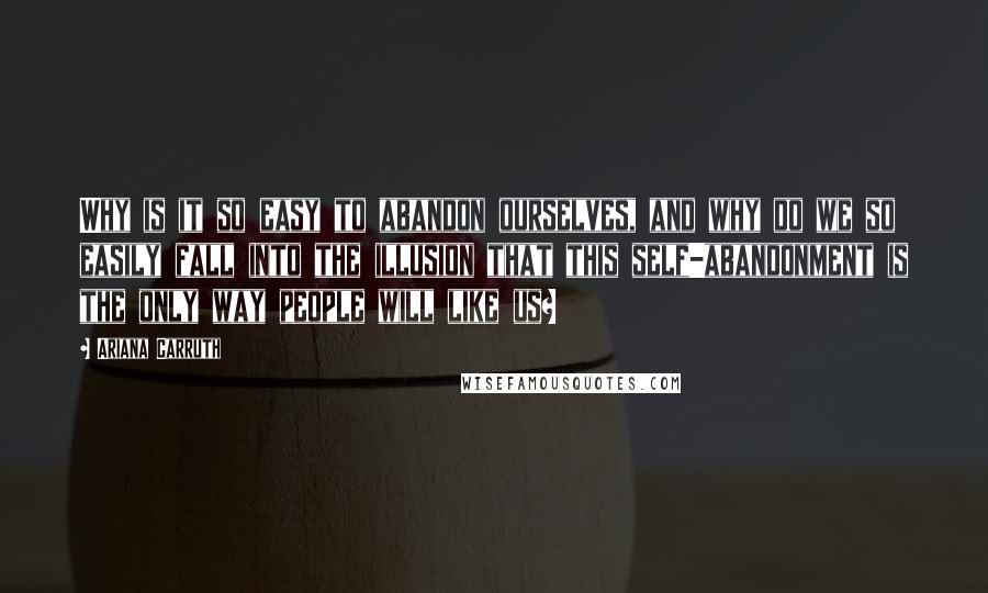 Ariana Carruth Quotes: Why is it so easy to abandon ourselves, and why do we so easily fall into the illusion that this self-abandonment is the only way people will like us?