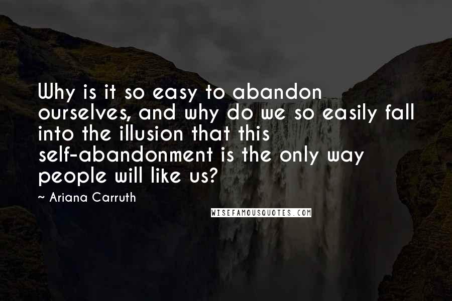 Ariana Carruth Quotes: Why is it so easy to abandon ourselves, and why do we so easily fall into the illusion that this self-abandonment is the only way people will like us?