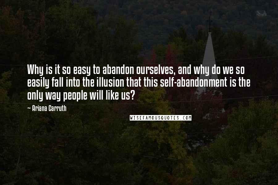 Ariana Carruth Quotes: Why is it so easy to abandon ourselves, and why do we so easily fall into the illusion that this self-abandonment is the only way people will like us?