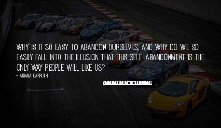 Ariana Carruth Quotes: Why is it so easy to abandon ourselves, and why do we so easily fall into the illusion that this self-abandonment is the only way people will like us?