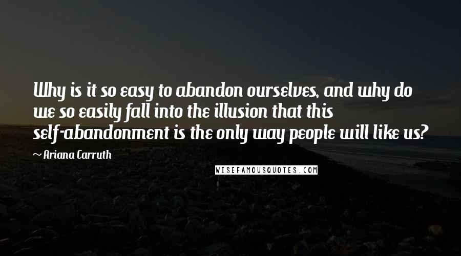 Ariana Carruth Quotes: Why is it so easy to abandon ourselves, and why do we so easily fall into the illusion that this self-abandonment is the only way people will like us?