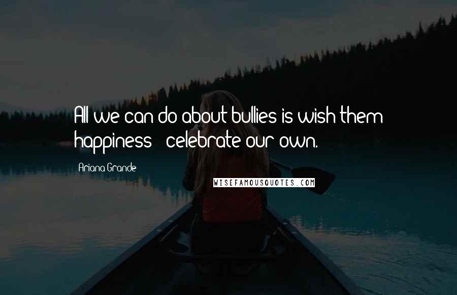 Ariana Grande Quotes: All we can do about bullies is wish them happiness & celebrate our own.