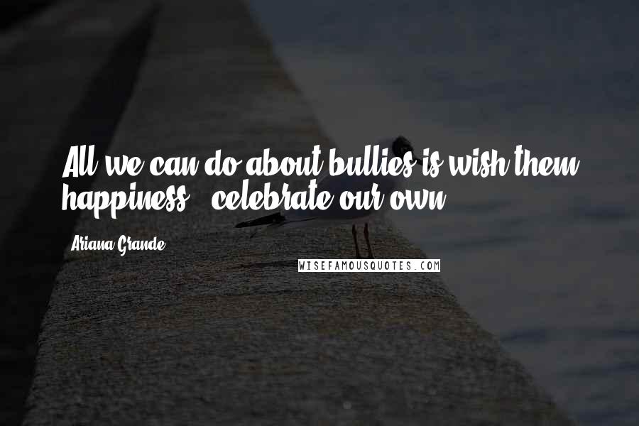 Ariana Grande Quotes: All we can do about bullies is wish them happiness & celebrate our own.