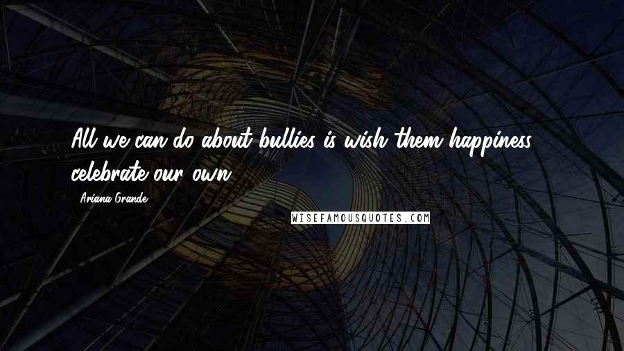 Ariana Grande Quotes: All we can do about bullies is wish them happiness & celebrate our own.