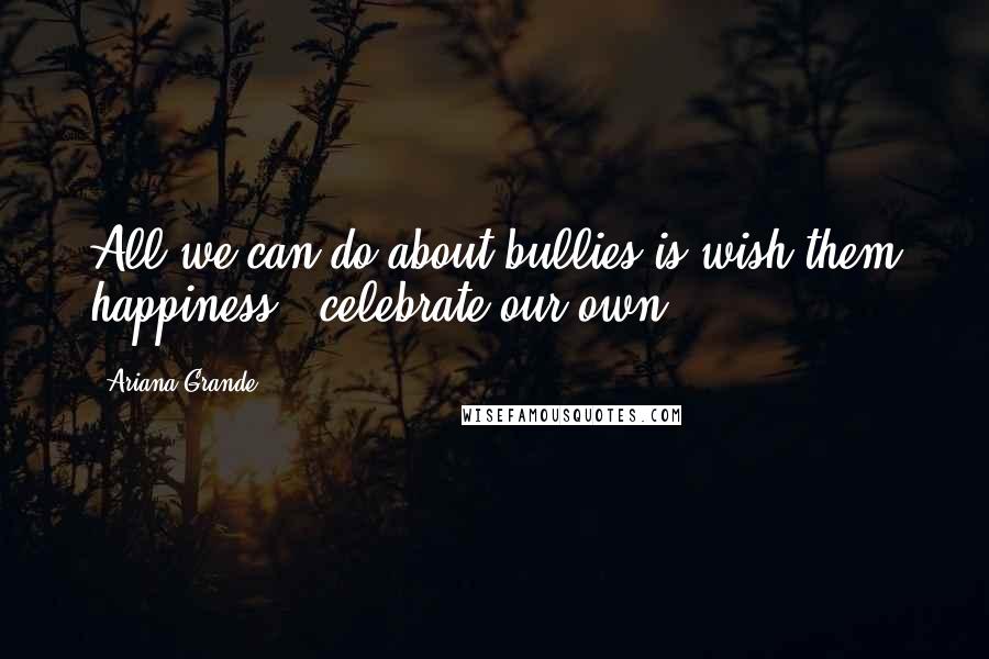 Ariana Grande Quotes: All we can do about bullies is wish them happiness & celebrate our own.