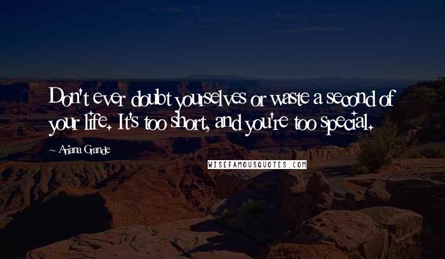 Ariana Grande Quotes: Don't ever doubt yourselves or waste a second of your life. It's too short, and you're too special.