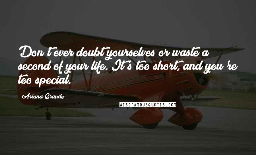 Ariana Grande Quotes: Don't ever doubt yourselves or waste a second of your life. It's too short, and you're too special.