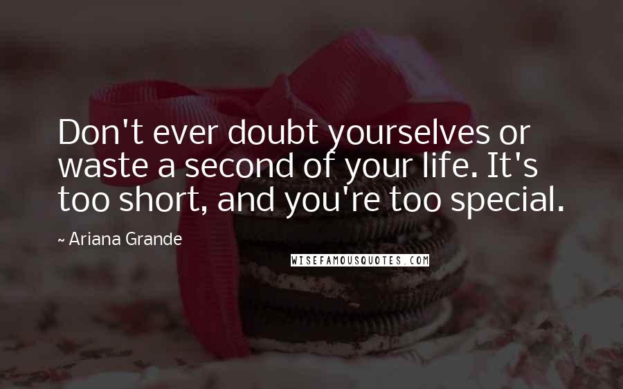 Ariana Grande Quotes: Don't ever doubt yourselves or waste a second of your life. It's too short, and you're too special.