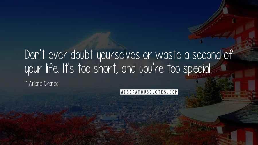 Ariana Grande Quotes: Don't ever doubt yourselves or waste a second of your life. It's too short, and you're too special.