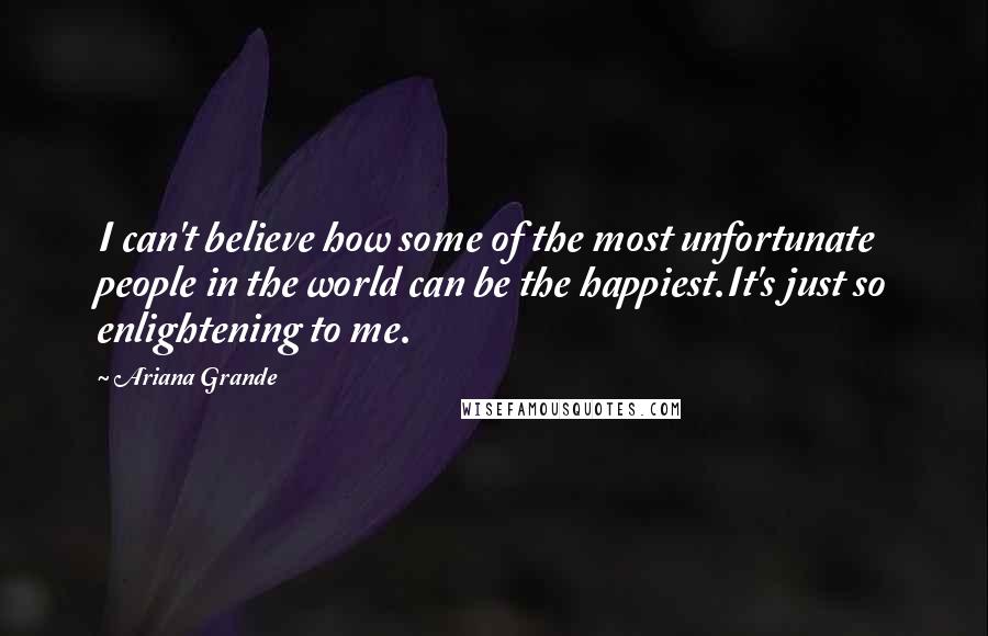 Ariana Grande Quotes: I can't believe how some of the most unfortunate people in the world can be the happiest.It's just so enlightening to me.