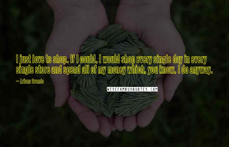 Ariana Grande Quotes: I just love to shop. If I could, I would shop every single day in every single store and spend all of my money which, you know, I do anyway.