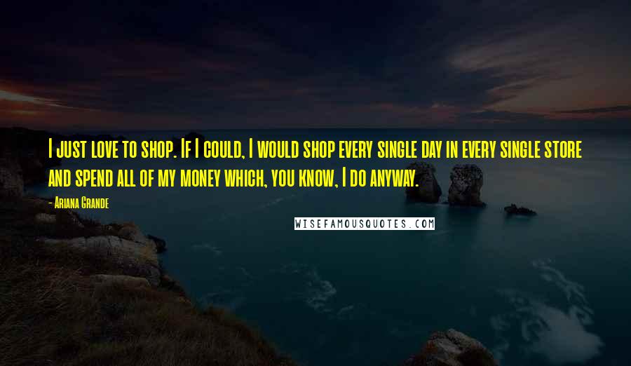 Ariana Grande Quotes: I just love to shop. If I could, I would shop every single day in every single store and spend all of my money which, you know, I do anyway.