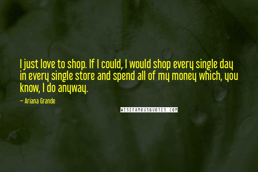 Ariana Grande Quotes: I just love to shop. If I could, I would shop every single day in every single store and spend all of my money which, you know, I do anyway.