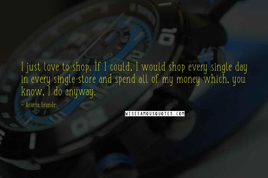 Ariana Grande Quotes: I just love to shop. If I could, I would shop every single day in every single store and spend all of my money which, you know, I do anyway.