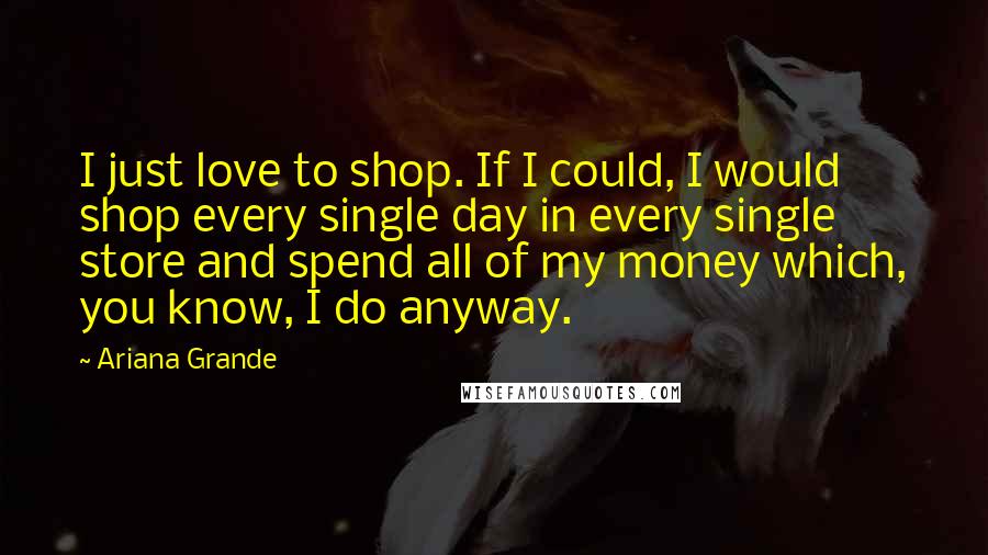 Ariana Grande Quotes: I just love to shop. If I could, I would shop every single day in every single store and spend all of my money which, you know, I do anyway.