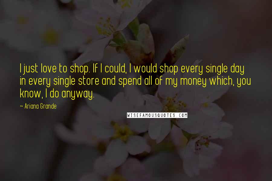 Ariana Grande Quotes: I just love to shop. If I could, I would shop every single day in every single store and spend all of my money which, you know, I do anyway.