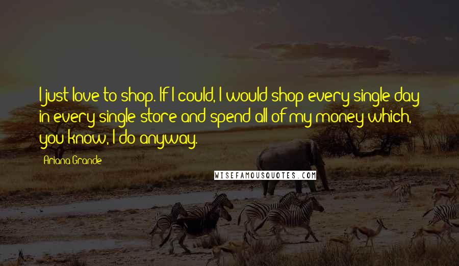 Ariana Grande Quotes: I just love to shop. If I could, I would shop every single day in every single store and spend all of my money which, you know, I do anyway.