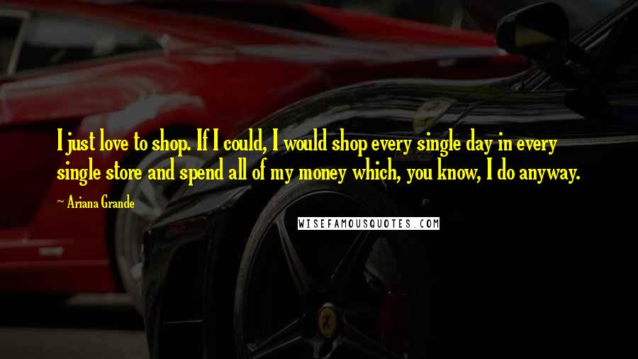 Ariana Grande Quotes: I just love to shop. If I could, I would shop every single day in every single store and spend all of my money which, you know, I do anyway.