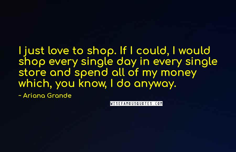 Ariana Grande Quotes: I just love to shop. If I could, I would shop every single day in every single store and spend all of my money which, you know, I do anyway.
