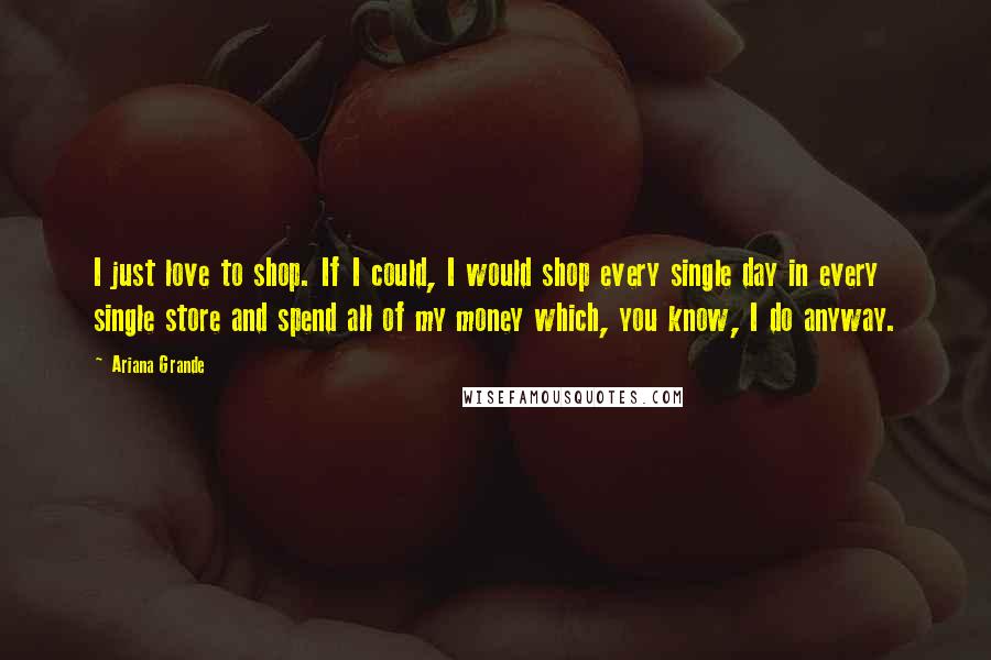 Ariana Grande Quotes: I just love to shop. If I could, I would shop every single day in every single store and spend all of my money which, you know, I do anyway.