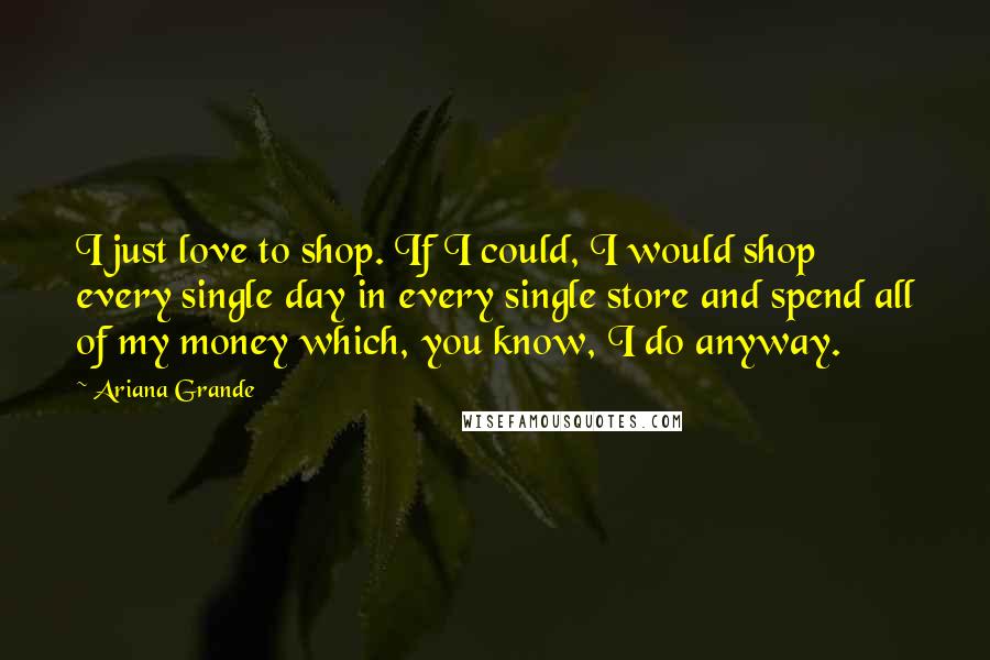 Ariana Grande Quotes: I just love to shop. If I could, I would shop every single day in every single store and spend all of my money which, you know, I do anyway.