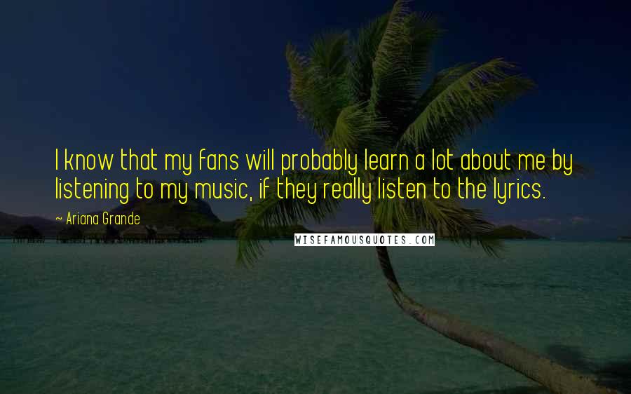 Ariana Grande Quotes: I know that my fans will probably learn a lot about me by listening to my music, if they really listen to the lyrics.