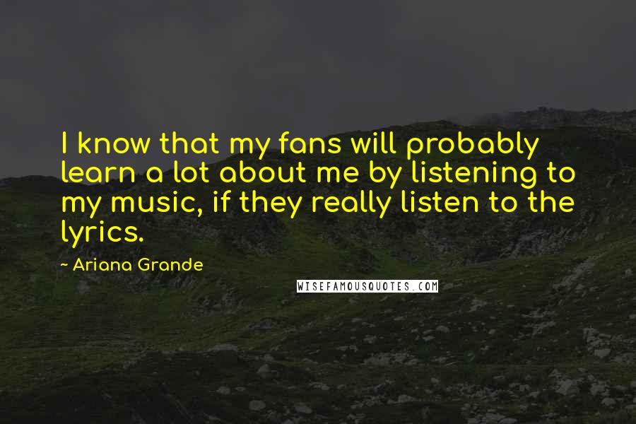 Ariana Grande Quotes: I know that my fans will probably learn a lot about me by listening to my music, if they really listen to the lyrics.