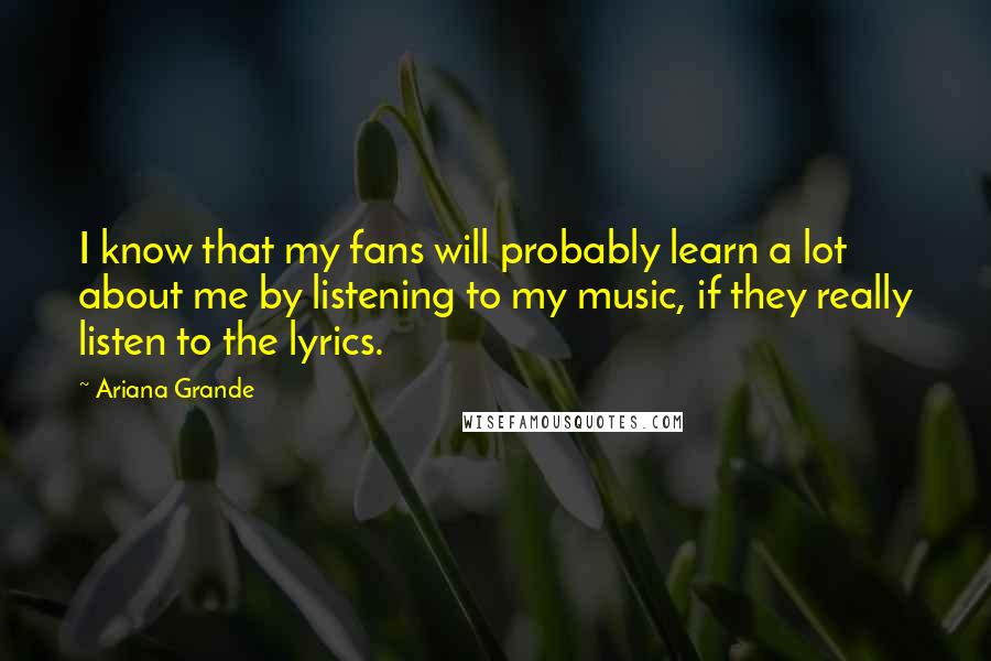 Ariana Grande Quotes: I know that my fans will probably learn a lot about me by listening to my music, if they really listen to the lyrics.