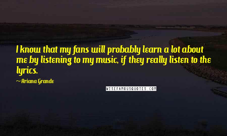 Ariana Grande Quotes: I know that my fans will probably learn a lot about me by listening to my music, if they really listen to the lyrics.