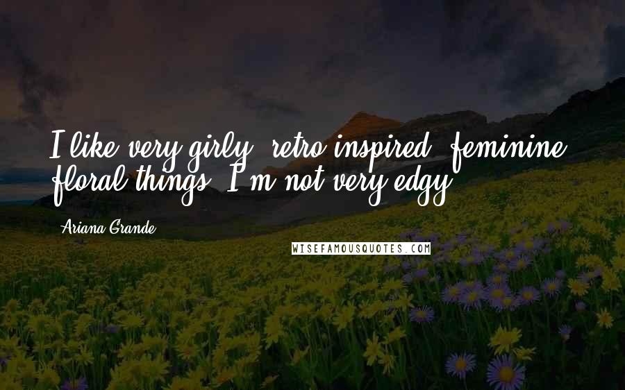 Ariana Grande Quotes: I like very girly, retro inspired, feminine, floral things. I'm not very edgy.