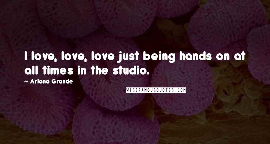 Ariana Grande Quotes: I love, love, love just being hands on at all times in the studio.